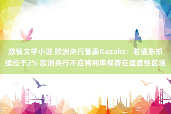 激情文学小说 欧洲央行管委Kazaks：若通胀抓续位于2% 欧洲央行不应将利率保管在适度性区域