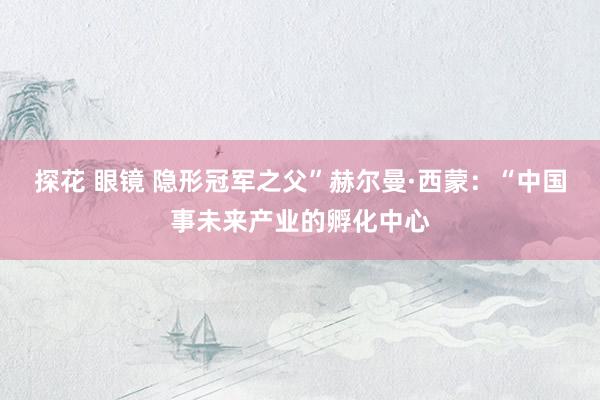 探花 眼镜 隐形冠军之父”赫尔曼·西蒙：“中国事未来产业的孵化中心