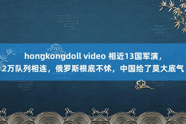 hongkongdoll video 相近13国军演，2万队列相连，俄罗斯根底不怵，中国给了莫大底气