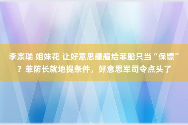 李宗瑞 姐妹花 让好意思艨艟给菲船只当“保镖”？菲防长就地提条件，好意思军司令点头了