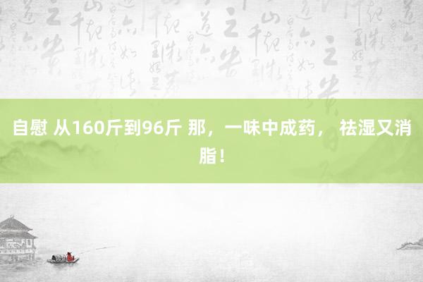 自慰 从160斤到96斤 那，一味中成药， 祛湿又消脂！