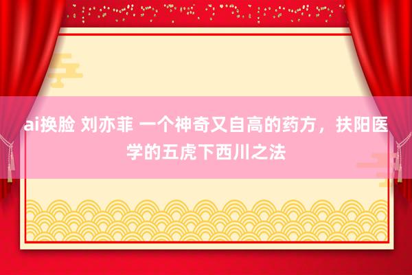 ai换脸 刘亦菲 一个神奇又自高的药方，扶阳医学的五虎下西川之法