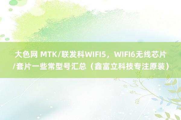 大色网 MTK/联发科WIFI5，WIFI6无线芯片/套片一些常型号汇总（鑫富立科技专注原装）