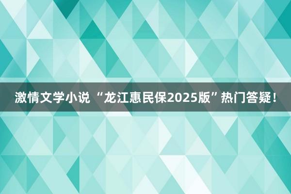 激情文学小说 “龙江惠民保2025版”热门答疑！