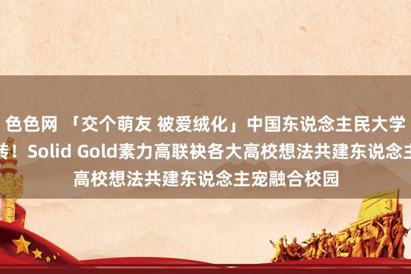 色色网 「交个萌友 被爱绒化」中国东说念主民大学公益首站运转！Solid Gold素力高联袂各大高校想法共建东说念主宠融合校园