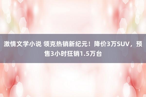 激情文学小说 领克热销新纪元！降价3万SUV，预售3小时狂销1.5万台