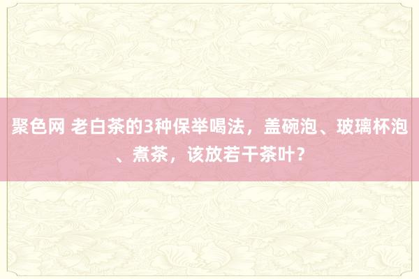 聚色网 老白茶的3种保举喝法，盖碗泡、玻璃杯泡、煮茶，该放若干茶叶？