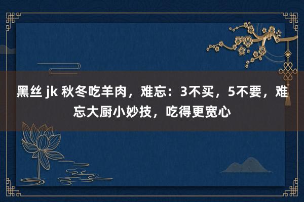 黑丝 jk 秋冬吃羊肉，难忘：3不买，5不要，难忘大厨小妙技，吃得更宽心