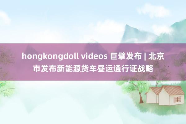 hongkongdoll videos 巨擘发布 | 北京市发布新能源货车昼运通行证战略