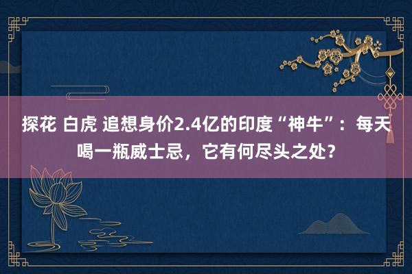 探花 白虎 追想身价2.4亿的印度“神牛”：每天喝一瓶威士忌，它有何尽头之处？