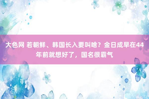 大色网 若朝鲜、韩国长入要叫啥？金日成早在44年前就想好了，国名很霸气