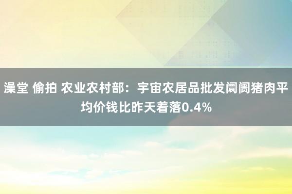 澡堂 偷拍 农业农村部：宇宙农居品批发阛阓猪肉平均价钱比昨天着落0.4%