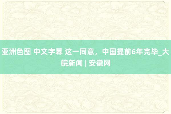 亚洲色图 中文字幕 这一同意，中国提前6年完毕_大皖新闻 | 安徽网