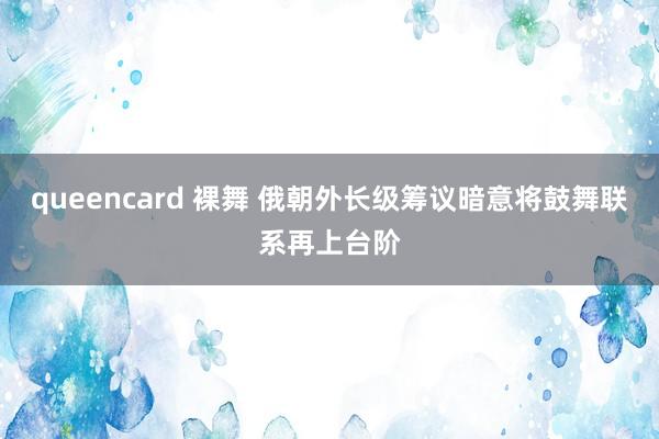 queencard 裸舞 俄朝外长级筹议暗意将鼓舞联系再上台阶