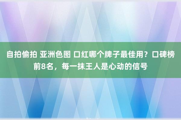 自拍偷拍 亚洲色图 口红哪个牌子最佳用？口碑榜前8名，每一抹王人是心动的信号