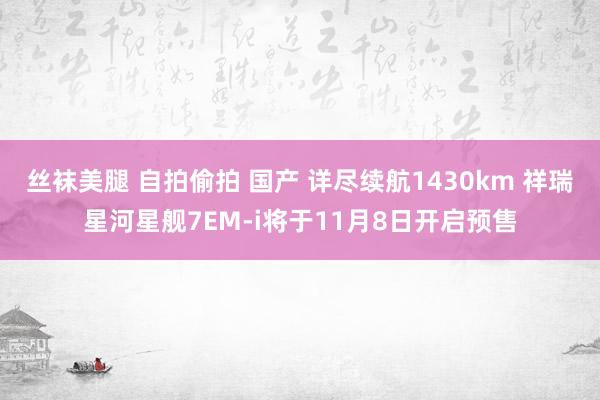 丝袜美腿 自拍偷拍 国产 详尽续航1430km 祥瑞星河星舰7EM-i将于11月8日开启预售