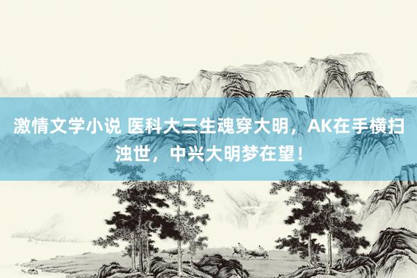 激情文学小说 医科大三生魂穿大明，AK在手横扫浊世，中兴大明梦在望！