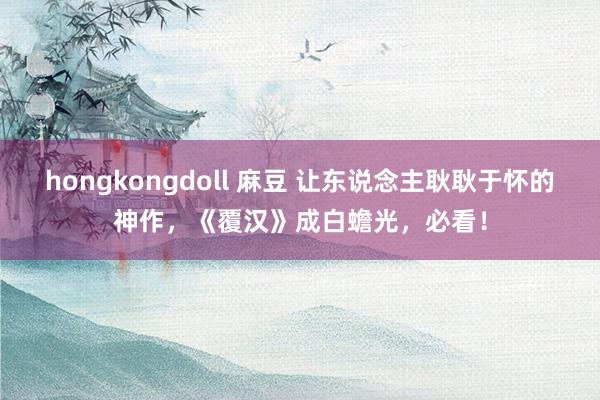 hongkongdoll 麻豆 让东说念主耿耿于怀的神作，《覆汉》成白蟾光，必看！