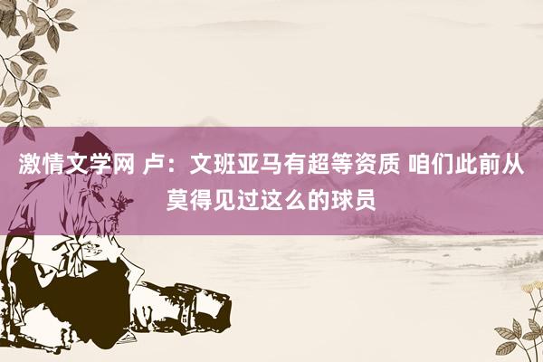 激情文学网 卢：文班亚马有超等资质 咱们此前从莫得见过这么的球员