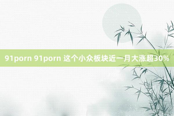 91porn 91porn 这个小众板块近一月大涨超30%