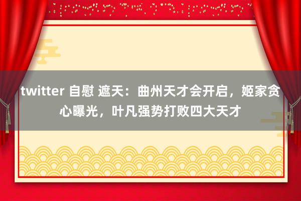 twitter 自慰 遮天：曲州天才会开启，姬家贪心曝光，叶凡强势打败四大天才