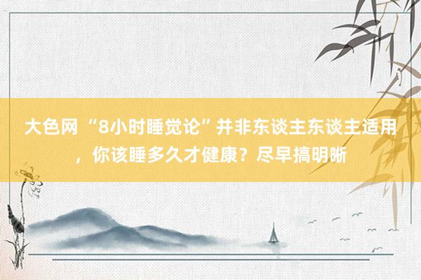 大色网 “8小时睡觉论”并非东谈主东谈主适用，你该睡多久才健康？尽早搞明晰