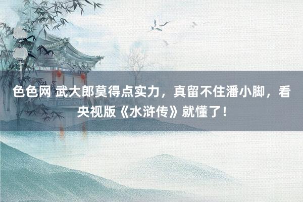 色色网 武大郎莫得点实力，真留不住潘小脚，看央视版《水浒传》就懂了！