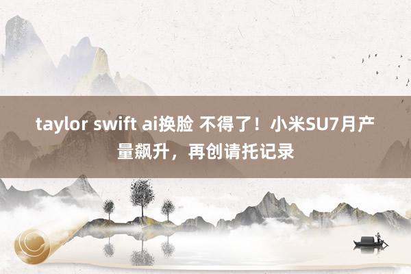 taylor swift ai换脸 不得了！小米SU7月产量飙升，再创请托记录