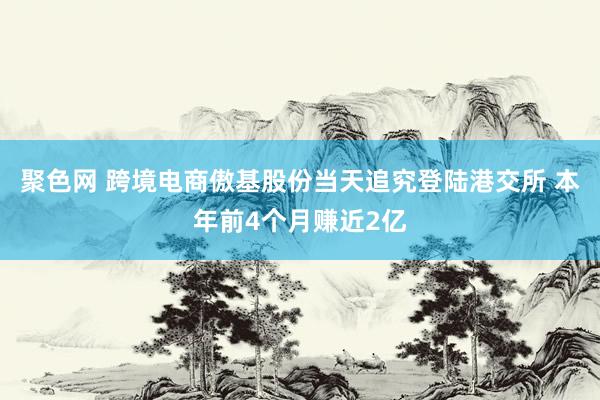 聚色网 跨境电商傲基股份当天追究登陆港交所 本年前4个月赚近2亿