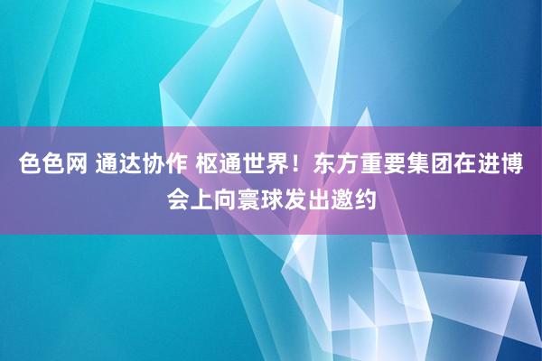 色色网 通达协作 枢通世界！东方重要集团在进博会上向寰球发出邀约