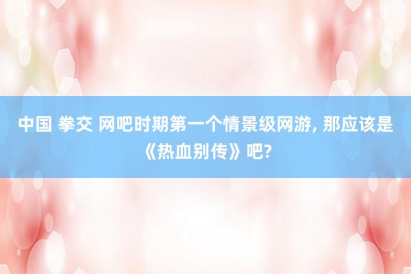 中国 拳交 网吧时期第一个情景级网游， 那应该是《热血别传》吧?