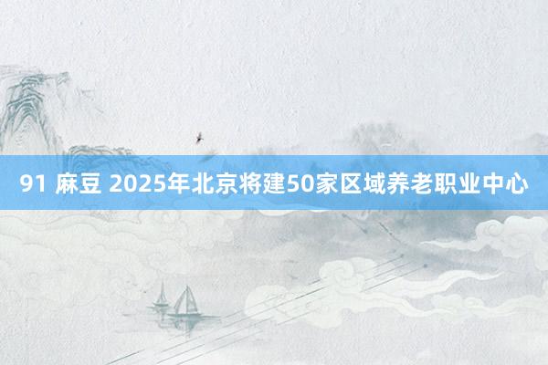 91 麻豆 2025年北京将建50家区域养老职业中心