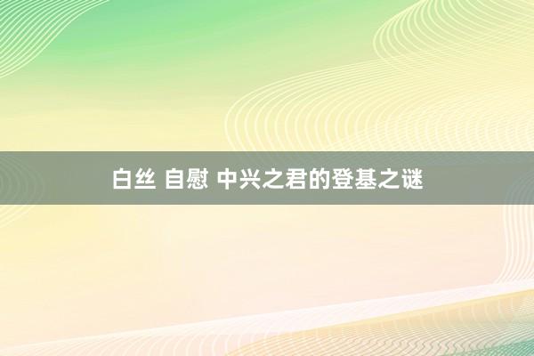 白丝 自慰 中兴之君的登基之谜