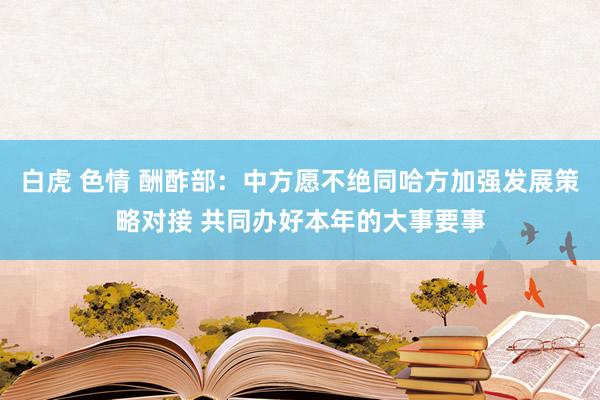 白虎 色情 酬酢部：中方愿不绝同哈方加强发展策略对接 共同办好本年的大事要事