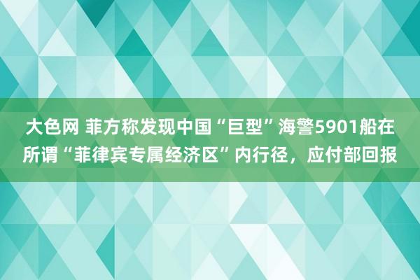 大色网 菲方称发现中国“巨型”海警5901船在所谓“菲律宾专属经济区”内行径，应付部回报