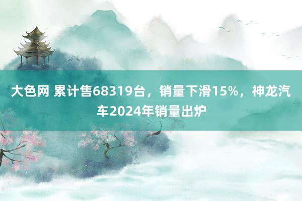 大色网 累计售68319台，销量下滑15%，神龙汽车2024年销量出炉