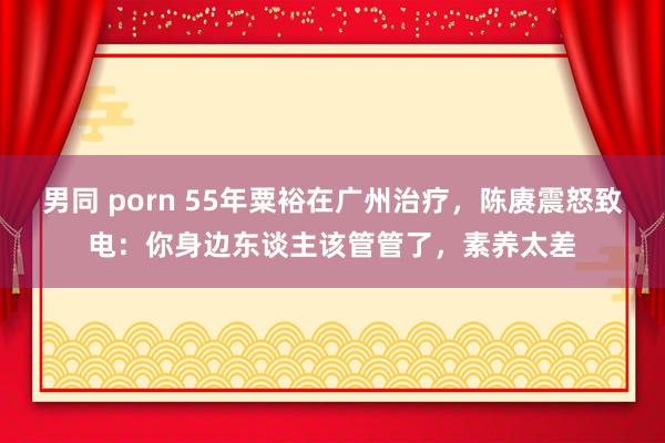 男同 porn 55年粟裕在广州治疗，陈赓震怒致电：你身边东谈主该管管了，素养太差