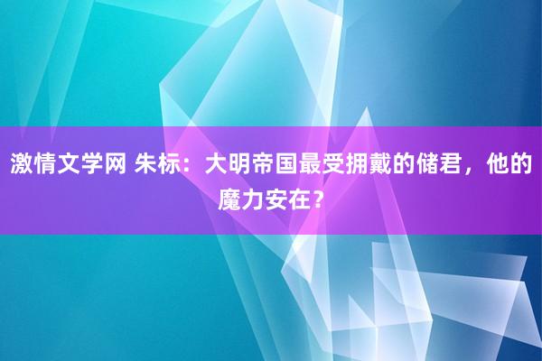 激情文学网 朱标：大明帝国最受拥戴的储君，他的魔力安在？