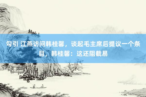 勾引 江燕访问韩桂馨，谈起毛主席后提议一个条目，韩桂馨：这还阻截易