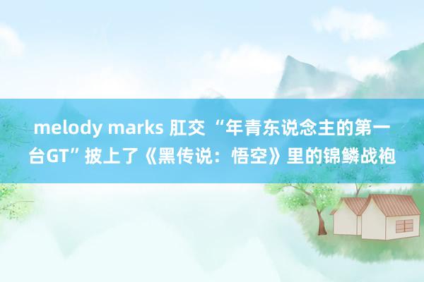 melody marks 肛交 “年青东说念主的第一台GT”披上了《黑传说：悟空》里的锦鳞战袍