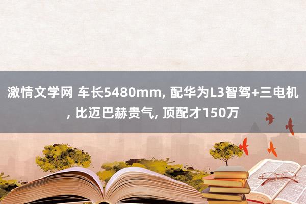 激情文学网 车长5480mm， 配华为L3智驾+三电机， 比迈巴赫贵气， 顶配才150万