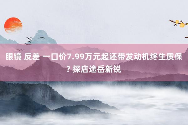 眼镜 反差 一口价7.99万元起还带发动机终生质保? 探店途岳新锐