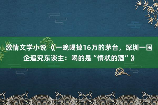 激情文学小说 《一晚喝掉16万的茅台，深圳一国企追究东谈主：喝的是“情状的酒”》