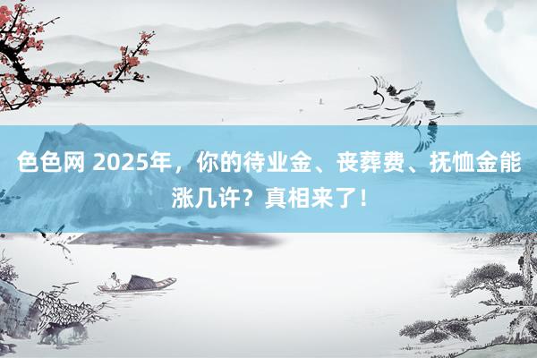 色色网 2025年，你的待业金、丧葬费、抚恤金能涨几许？真相来了！