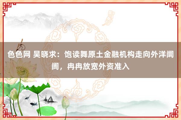 色色网 吴晓求：饱读舞原土金融机构走向外洋阛阓，冉冉放宽外资准入