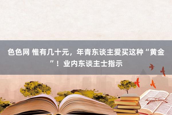 色色网 惟有几十元，年青东谈主爱买这种“黄金”！业内东谈主士指示