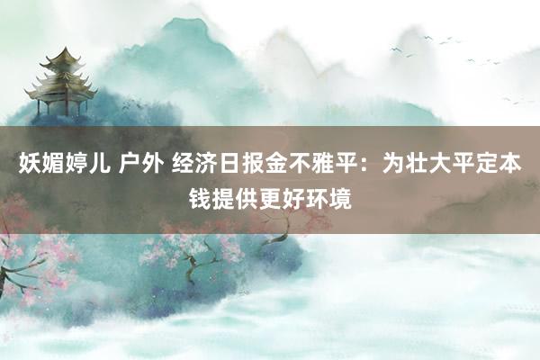 妖媚婷儿 户外 经济日报金不雅平：为壮大平定本钱提供更好环境