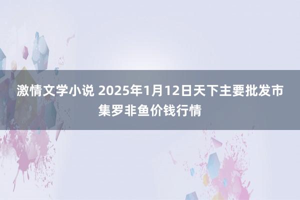 激情文学小说 2025年1月12日天下主要批发市集罗非鱼价钱行情