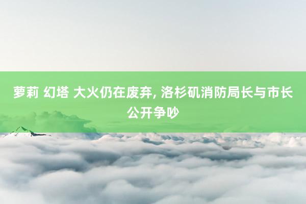 萝莉 幻塔 大火仍在废弃， 洛杉矶消防局长与市长公开争吵