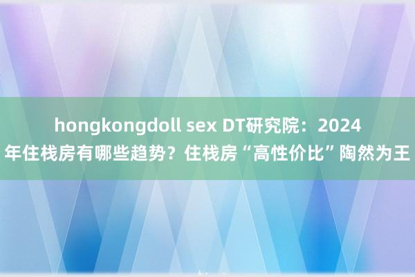 hongkongdoll sex DT研究院：2024年住栈房有哪些趋势？住栈房“高性价比”陶然为王